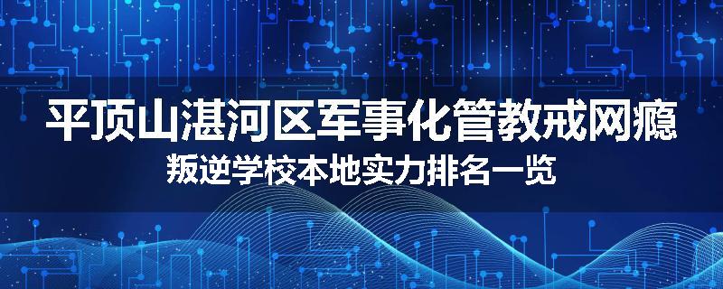 平顶山湛河区军事化管教戒网瘾叛逆学校本地实力排名一览