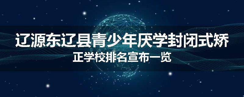 辽源东辽县青少年厌学封闭式矫正学校排名宣布一览