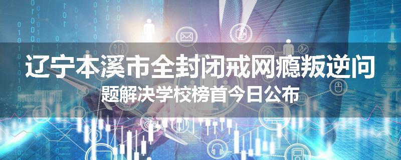 辽宁本溪市全封闭戒网瘾叛逆问题解决学校榜首今日公布