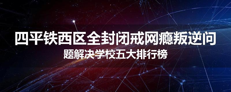 四平铁西区全封闭戒网瘾叛逆问题解决学校五大排行榜