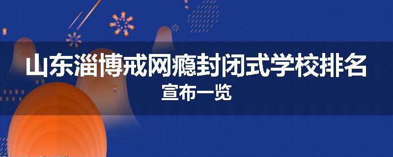 山东淄博戒网瘾封闭式学校排名宣布一览