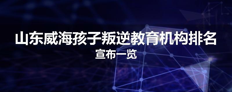 山东威海孩子叛逆教育机构排名宣布一览