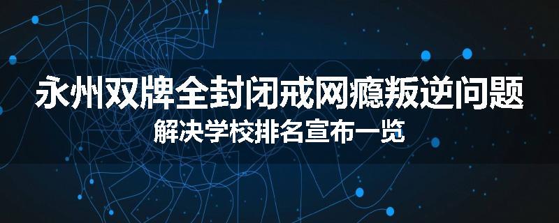 永州双牌全封闭戒网瘾叛逆问题解决学校排名宣布一览