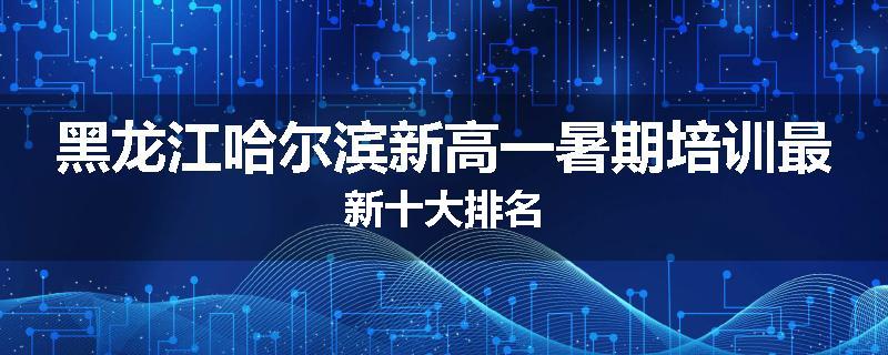 黑龙江哈尔滨新高一暑期培训最新十大排名