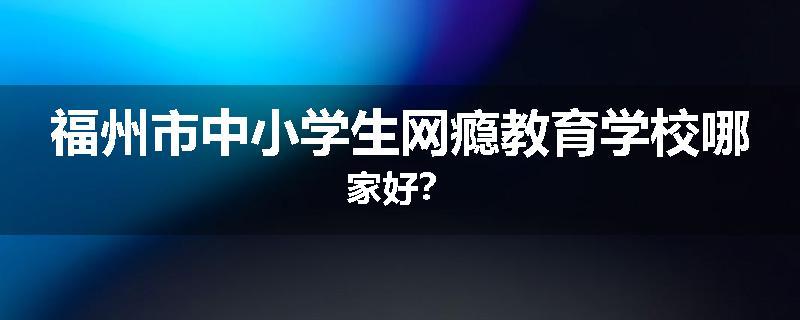 福州市中小学生网瘾教育学校哪家好？