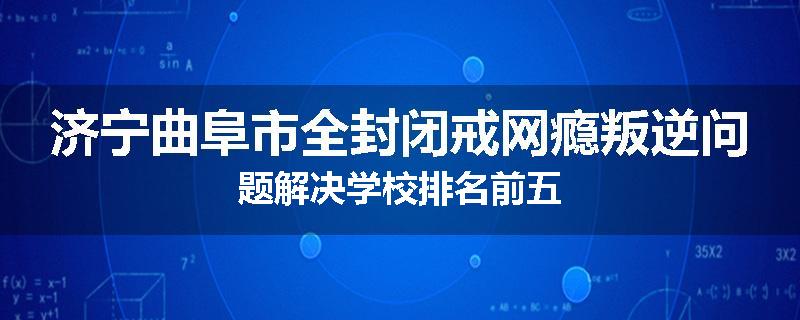 济宁曲阜市全封闭戒网瘾叛逆问题解决学校排名前五