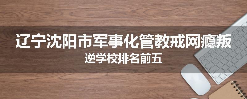 辽宁沈阳市军事化管教戒网瘾叛逆学校排名前五
