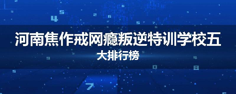 河南焦作戒网瘾叛逆特训学校五大排行榜