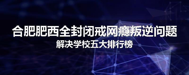 合肥肥西全封闭戒网瘾叛逆问题解决学校五大排行榜