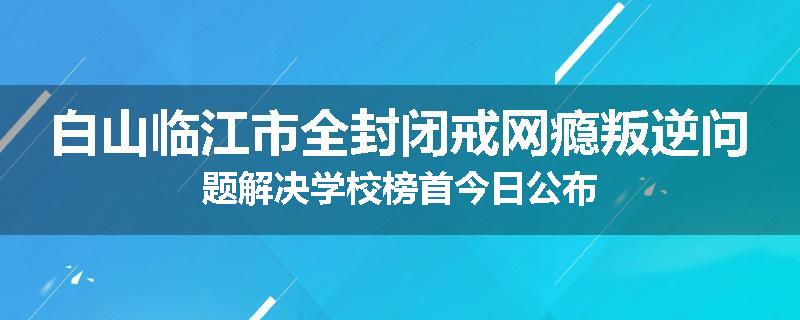 白山临江市全封闭戒网瘾叛逆问题解决学校榜首今日公布