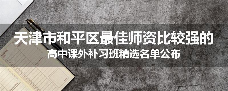 天津市和平区最佳师资比较强的高中课外补习班精选名单公布