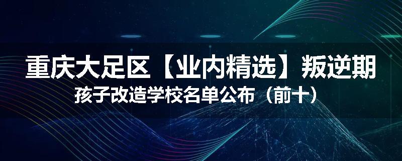 重庆大足区【业内精选】叛逆期孩子改造学校名单公布（前十）