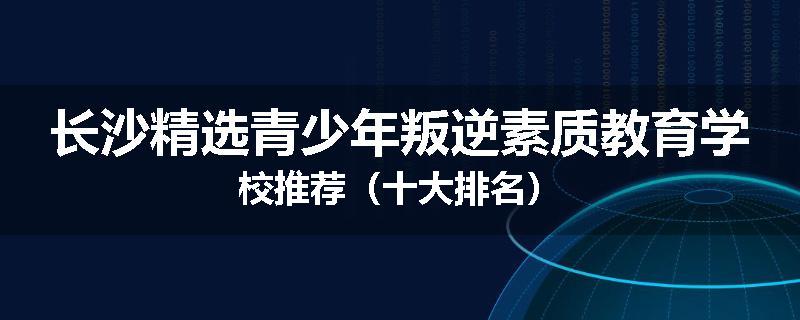 长沙精选青少年叛逆素质教育学校推荐（十大排名）