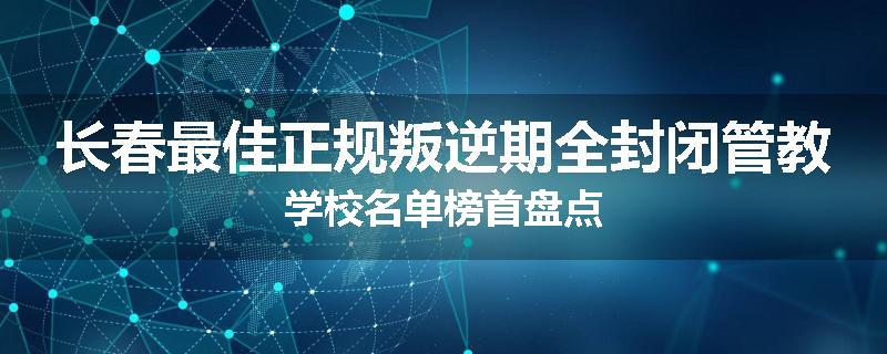 长春最佳正规叛逆期全封闭管教学校名单榜首盘点