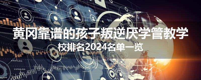 黄冈靠谱的孩子叛逆厌学管教学校排名2024名单一览