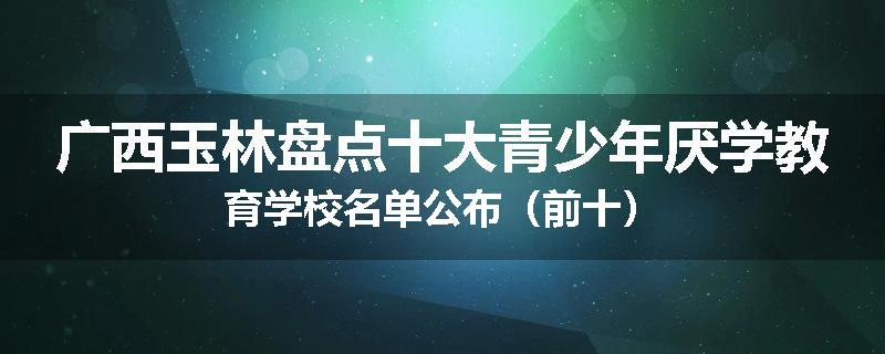 广西玉林盘点十大青少年厌学教育学校名单公布（前十）