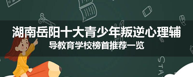 湖南岳阳十大青少年叛逆心理辅导教育学校榜首推荐一览