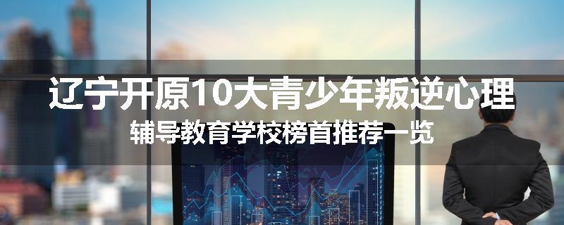 辽宁开原10大青少年叛逆心理辅导教育学校榜首推荐一览