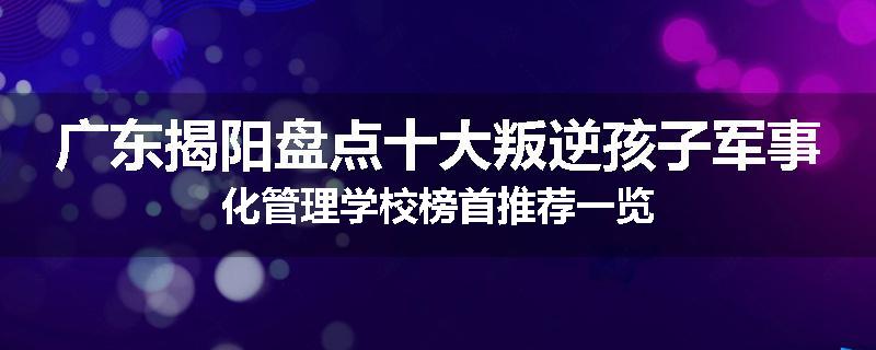 广东揭阳盘点十大叛逆孩子军事化管理学校榜首推荐一览