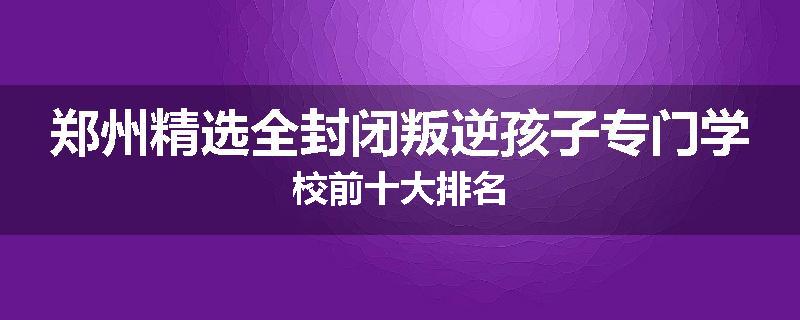 郑州精选全封闭叛逆孩子专门学校前十大排名