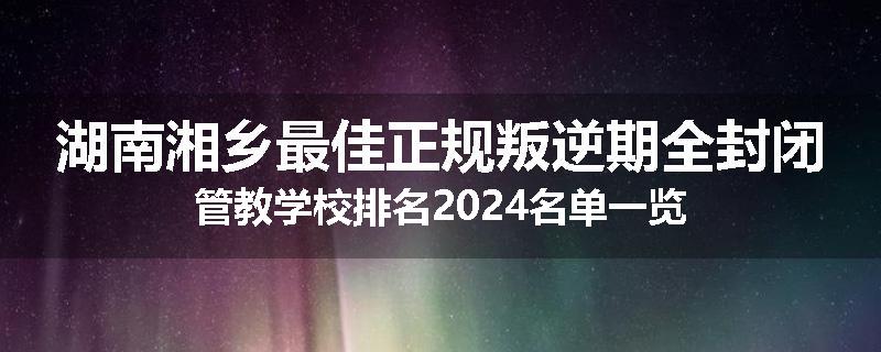 湖南湘乡最佳正规叛逆期全封闭管教学校排名2024名单一览