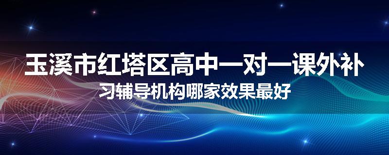 玉溪市红塔区高中一对一课外补习辅导机构哪家效果最好