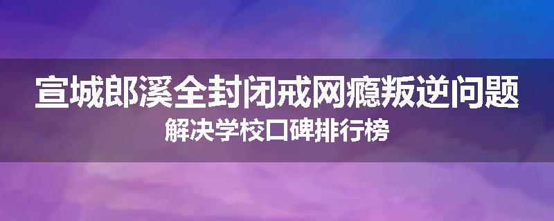 宣城郎溪全封闭戒网瘾叛逆问题解决学校口碑排行榜