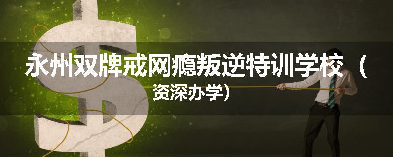 永州双牌戒网瘾叛逆特训学校（资深办学）