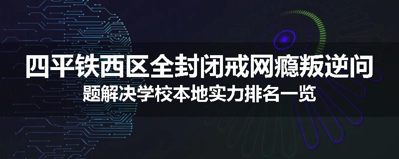 四平铁西区全封闭戒网瘾叛逆问题解决学校本地实力排名一览