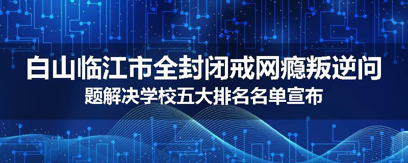 白山临江市全封闭戒网瘾叛逆问题解决学校五大排名名单宣布