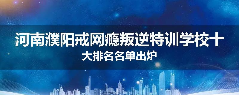 河南濮阳戒网瘾叛逆特训学校十大排名名单出炉