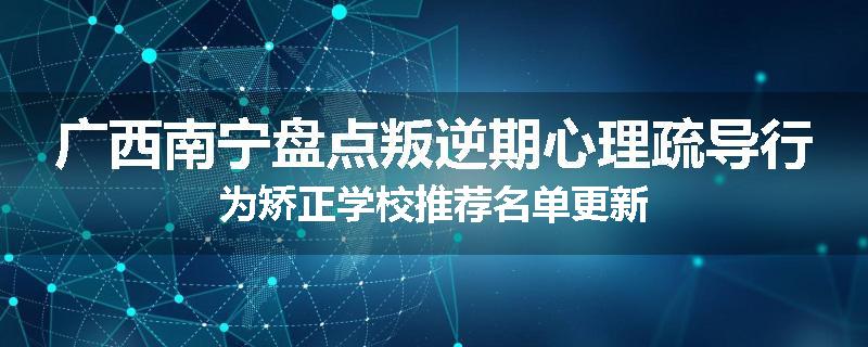 广西南宁盘点叛逆期心理疏导行为矫正学校推荐名单更新