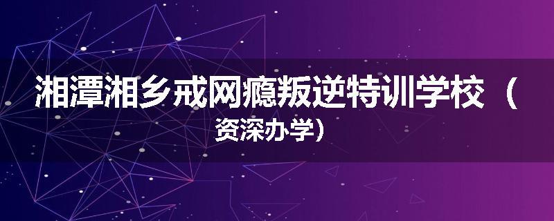 湘潭湘乡戒网瘾叛逆特训学校（资深办学）