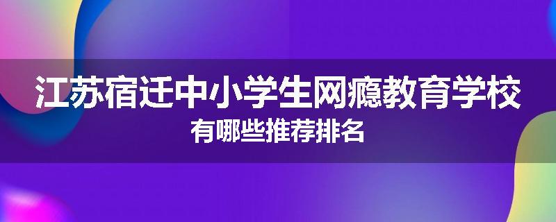 江苏宿迁中小学生网瘾教育学校有哪些推荐排名