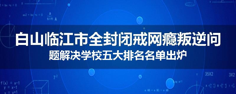 白山临江市全封闭戒网瘾叛逆问题解决学校五大排名名单出炉