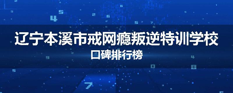 辽宁本溪市戒网瘾叛逆特训学校口碑排行榜