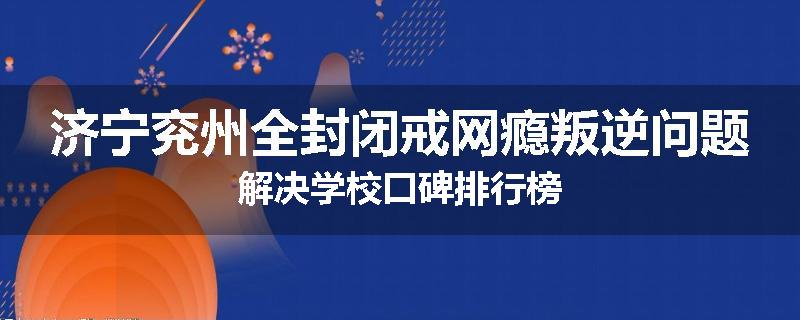 济宁兖州全封闭戒网瘾叛逆问题解决学校口碑排行榜