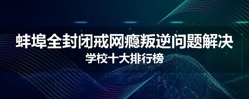 蚌埠全封闭戒网瘾叛逆问题解决学校十大排行榜