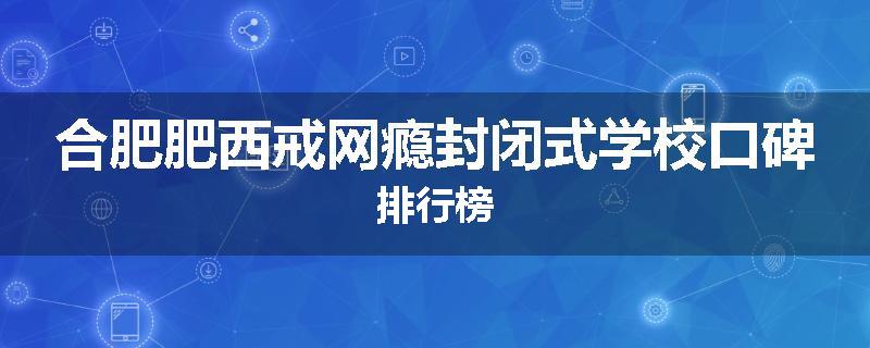 合肥肥西戒网瘾封闭式学校口碑排行榜