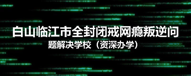 白山临江市全封闭戒网瘾叛逆问题解决学校（资深办学）