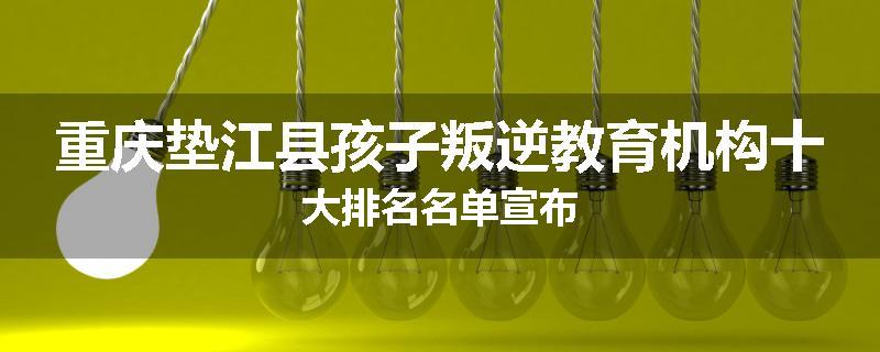 重庆垫江县孩子叛逆教育机构十大排名名单宣布