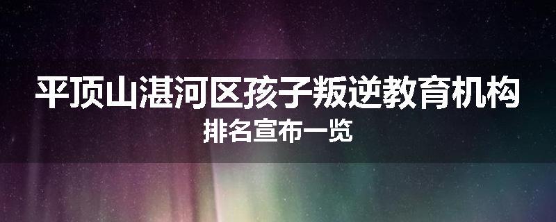 平顶山湛河区孩子叛逆教育机构排名宣布一览