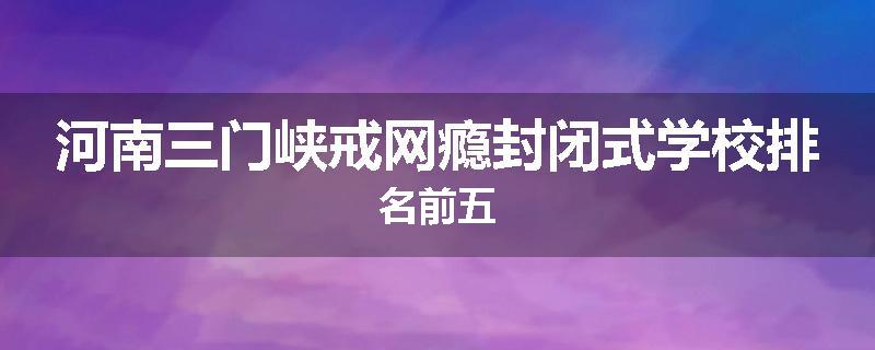 河南三门峡戒网瘾封闭式学校排名前五