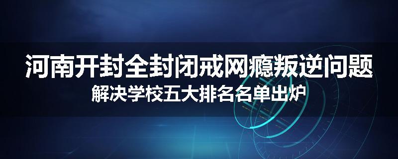河南开封全封闭戒网瘾叛逆问题解决学校五大排名名单出炉