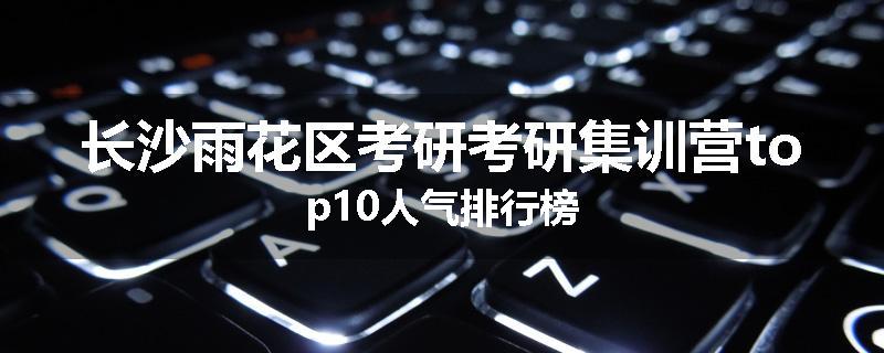 长沙雨花区考研考研集训营top10人气排行榜