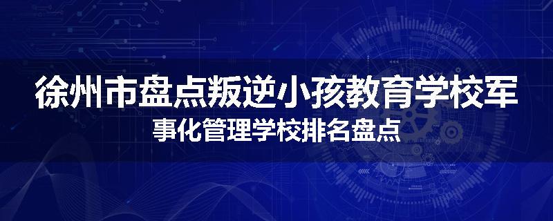 徐州市盘点叛逆小孩教育学校军事化管理学校排名盘点