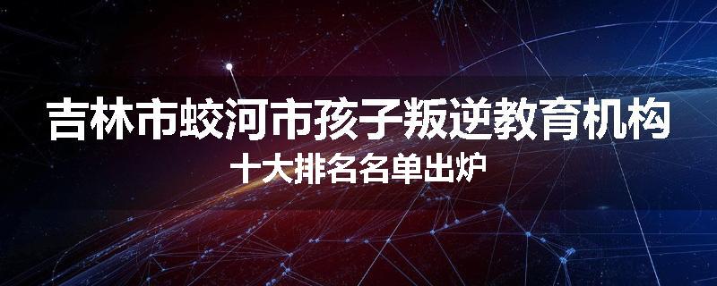 吉林市蛟河市孩子叛逆教育机构十大排名名单出炉