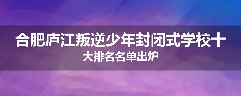 合肥庐江叛逆少年封闭式学校十大排名名单出炉