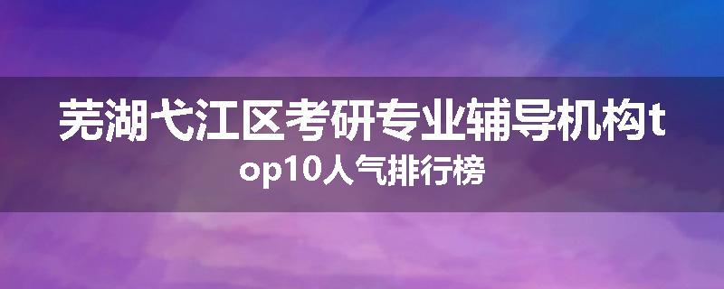 芜湖弋江区考研专业辅导机构top10人气排行榜