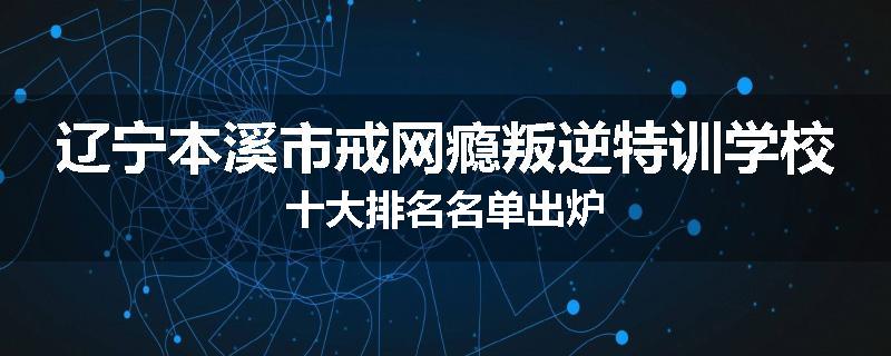 辽宁本溪市戒网瘾叛逆特训学校十大排名名单出炉